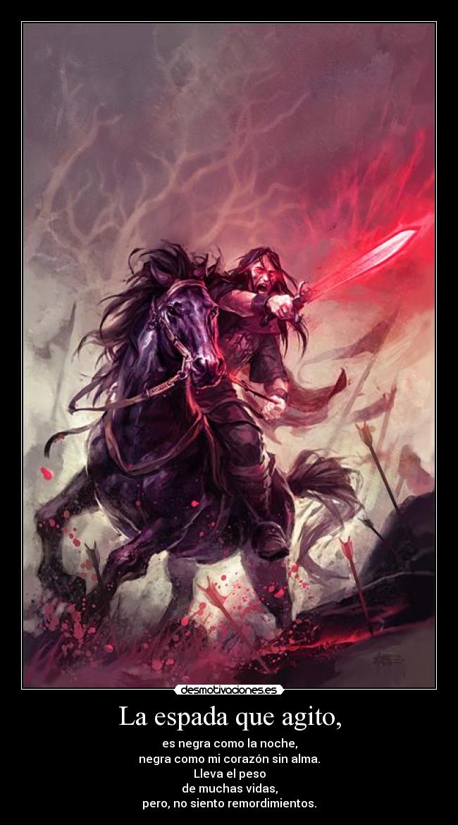 La espada que agito, - es negra como la noche,
negra como mi corazón sin alma.
Lleva el peso
de muchas vidas,
pero, no siento remordimientos.