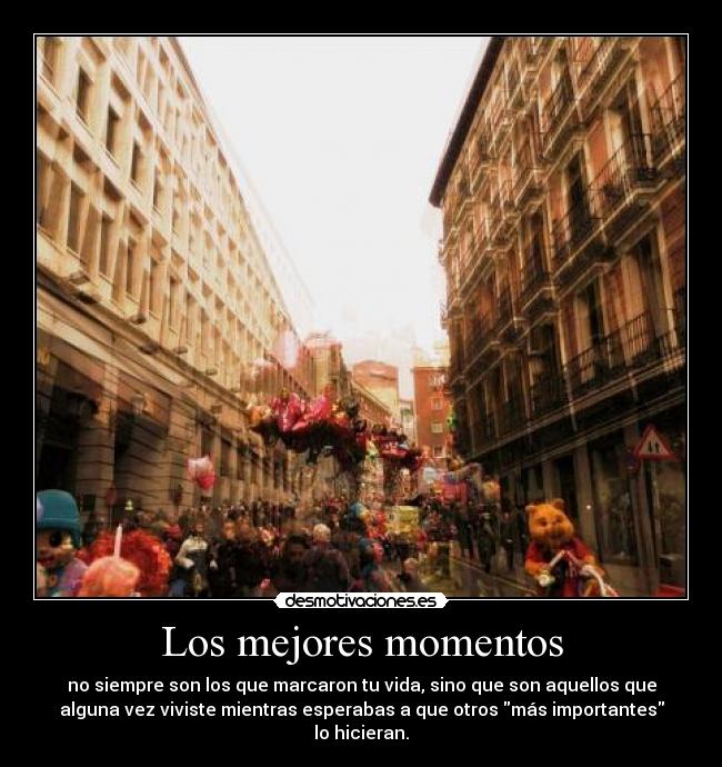 Los mejores momentos - no siempre son los que marcaron tu vida, sino que son aquellos que
alguna vez viviste mientras esperabas a que otros más importantes
lo hicieran.