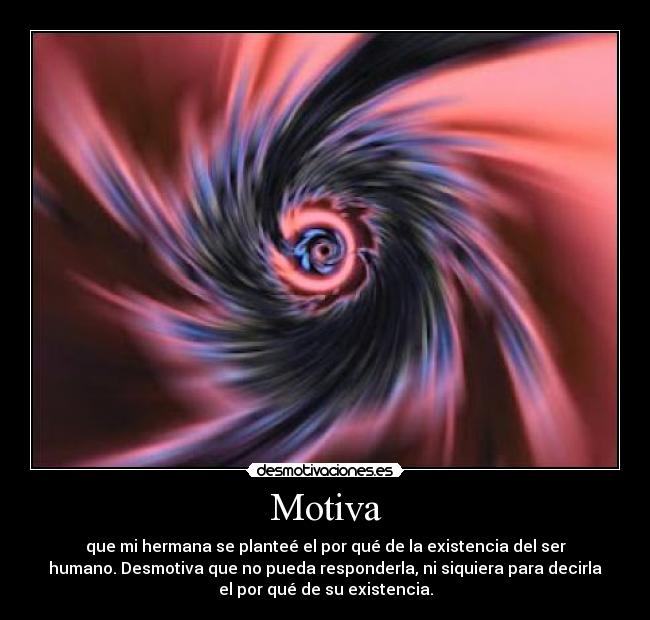 Motiva - que mi hermana se planteé el por qué de la existencia del ser
humano. Desmotiva que no pueda responderla, ni siquiera para decirla
el por qué de su existencia.
