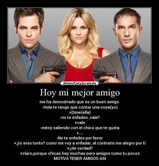 Hoy mi mejor amigo - me ha demostrado que es un buen amigo.
-Hola te tengo que contar una cosa(yo)
+Dime(ella)
-no te enfades ,vale?
+vale
-estoy saliendo con el chico que te gusta
+....
-No te enfades por favor
+¿tu eres tonto? como me voy a enfadar, al contrario me alegro por ti
+¿de verdad?
+claro,porque chicas hay muchas pero amigos como tu pocos
MOTIVA TENER AMIGOS ASI