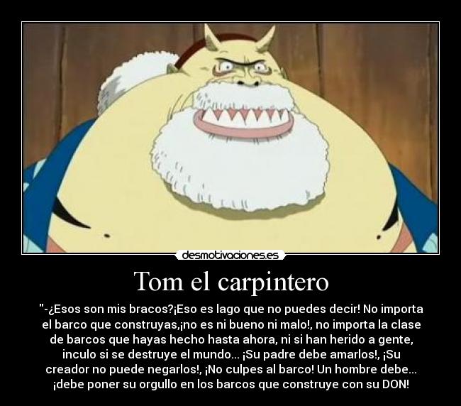 Tom el carpintero - -¿Esos son mis bracos?¡Eso es lago que no puedes decir! No importa
el barco que construyas,¡no es ni bueno ni malo!, no importa la clase
de barcos que hayas hecho hasta ahora, ni si han herido a gente,
inculo si se destruye el mundo... ¡Su padre debe amarlos!, ¡Su
creador no puede negarlos!, ¡No culpes al barco! Un hombre debe...
¡debe poner su orgullo en los barcos que construye con su DON!