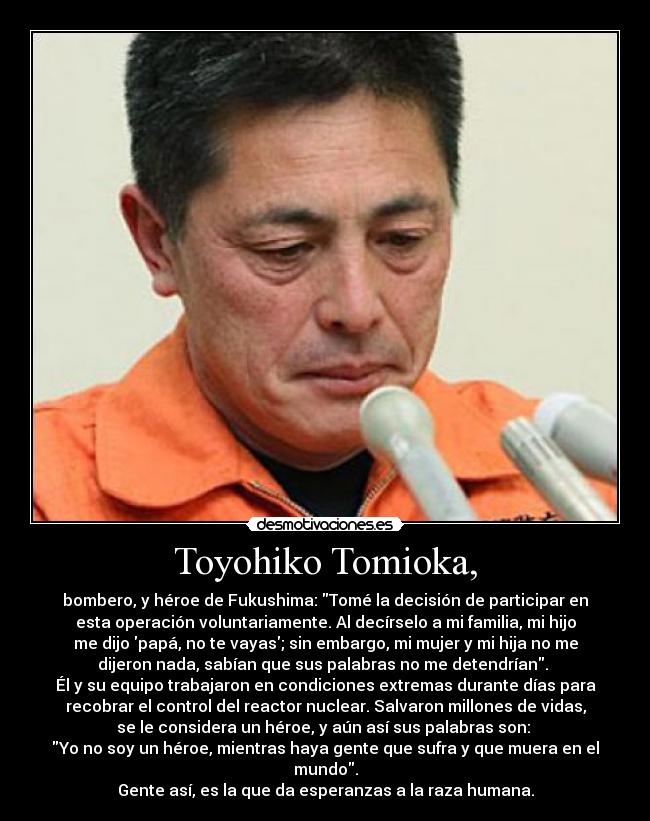 Toyohiko Tomioka, - bombero, y héroe de Fukushima: Tomé la decisión de participar en
esta operación voluntariamente. Al decírselo a mi familia, mi hijo
me dijo papá, no te vayas; sin embargo, mi mujer y mi hija no me
dijeron nada, sabían que sus palabras no me detendrían.
Él y su equipo trabajaron en condiciones extremas durante días para
recobrar el control del reactor nuclear. Salvaron millones de vidas,
se le considera un héroe, y aún así sus palabras son:
Yo no soy un héroe, mientras haya gente que sufra y que muera en el
mundo.
Gente así, es la que da esperanzas a la raza humana.