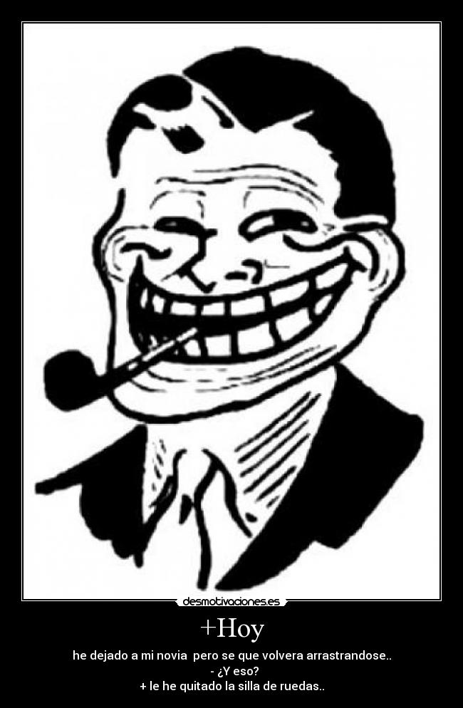 +Hoy - he dejado a mi novia pero se que volvera arrastrandose..
- ¿Y eso?
+ le he quitado la silla de ruedas..