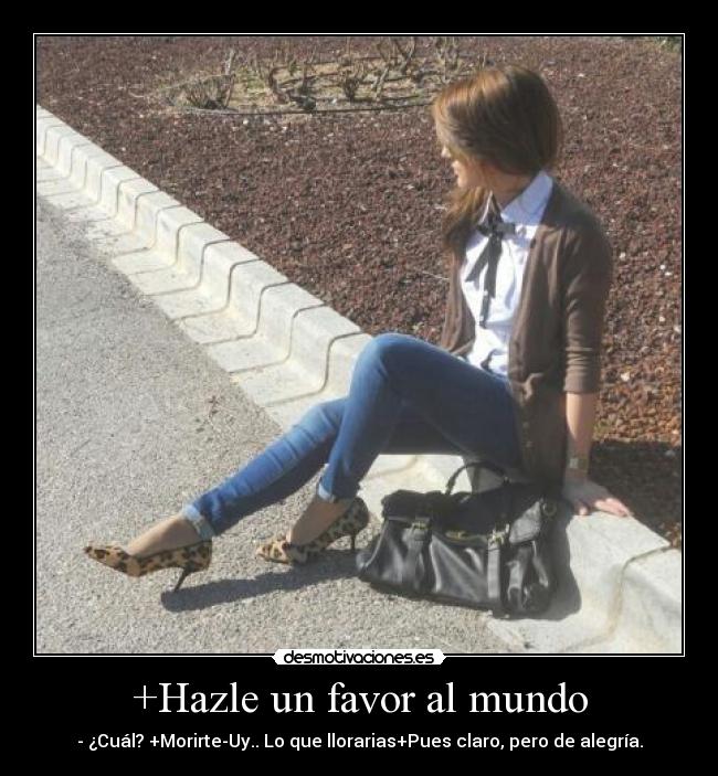 +Hazle un favor al mundo - - ¿Cuál? +Morirte-Uy.. Lo que llorarias+Pues claro, pero de alegría.