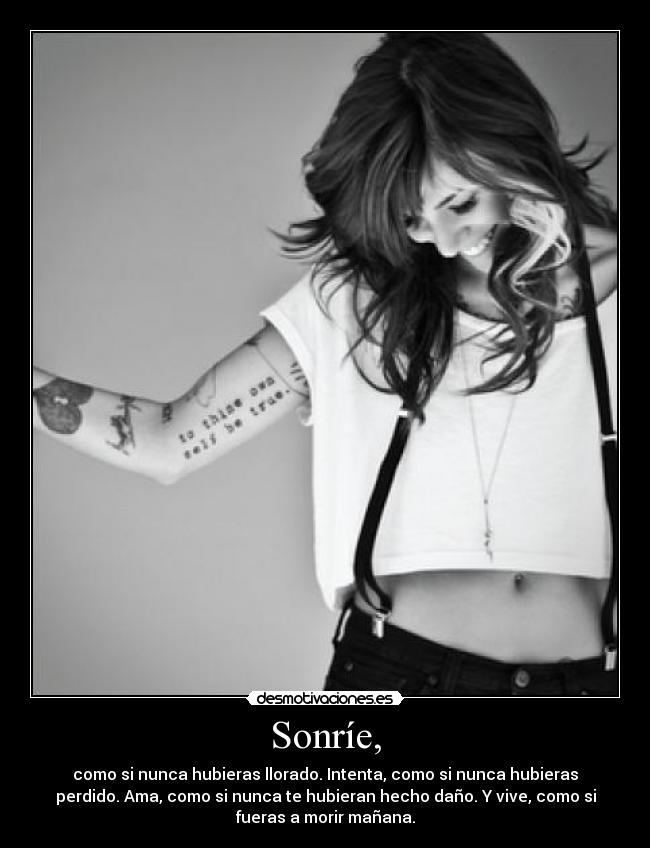 Sonríe, - como si nunca hubieras llorado. Intenta, como si nunca hubieras
perdido. Ama, como si nunca te hubieran hecho daño. Y vive, como si
fueras a morir mañana.