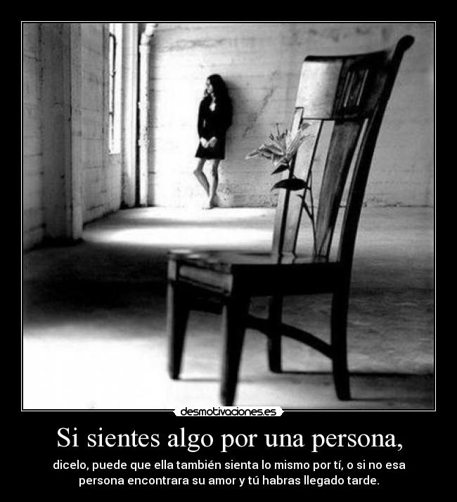 Si sientes algo por una persona, - dicelo, puede que ella también sienta lo mismo por tí, o si no esa
persona encontrara su amor y tú habras llegado tarde.