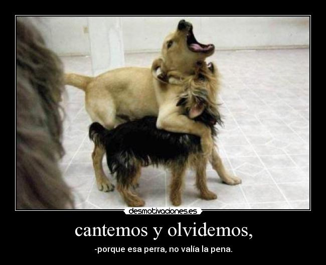 cantemos y olvidemos, - -porque esa perra, no valía la pena.
