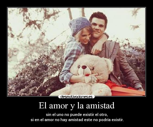 El amor y la amistad - sin el uno no puede existir el otro,
 si en el amor no hay amistad este no podría existir.