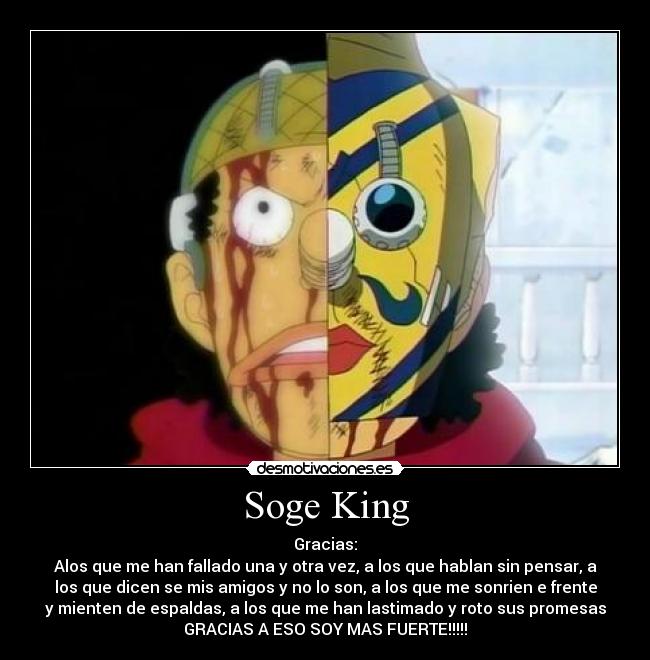 Soge King - Gracias:
Alos que me han fallado una y otra vez, a los que hablan sin pensar, a
los que dicen se mis amigos y no lo son, a los que me sonrien e frente
y mienten de espaldas, a los que me han lastimado y roto sus promesas
GRACIAS A ESO SOY MAS FUERTE!!!!!