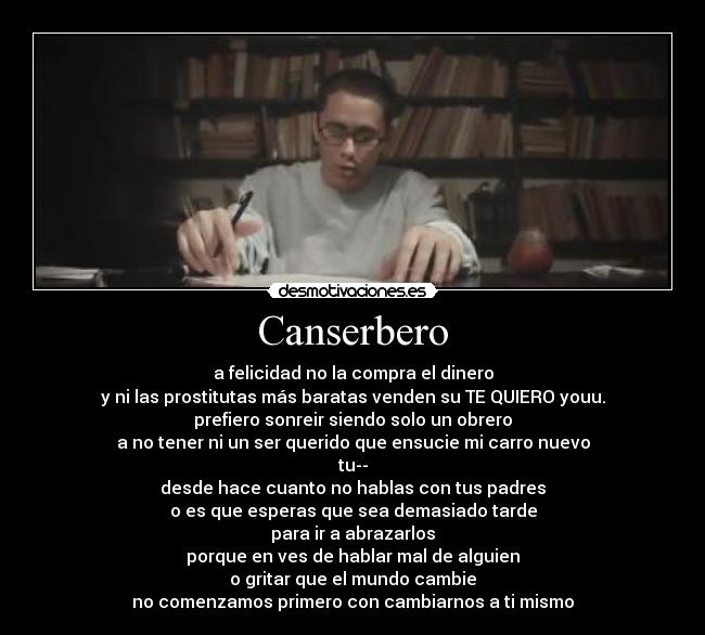 Canserbero - a felicidad no la compra el dinero
y ni las prostitutas más baratas venden su TE QUIERO youu.
prefiero sonreir siendo solo un obrero
a no tener ni un ser querido que ensucie mi carro nuevo
tu--
desde hace cuanto no hablas con tus padres
o es que esperas que sea demasiado tarde
para ir a abrazarlos
porque en ves de hablar mal de alguien
o gritar que el mundo cambie
no comenzamos primero con cambiarnos a ti mismo