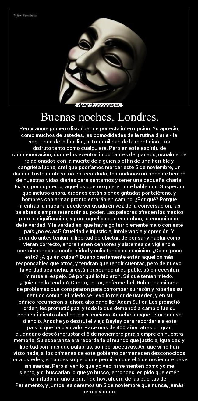 Buenas noches, Londres. - Permítanme primero disculparme por esta interrupción. Yo aprecio,
como muchos de ustedes, las comodidades de la rutina diaria - la
seguridad de lo familiar, la tranquilidad de la repetición. Las
disfruto tanto como cualquiera. Pero en este espíritu de
conmemoración, donde los eventos importantes del pasado, usualmente
relacionados con la muerte de alguien o el fin de una horrible y
sangrieta lucha, creí que podríamos marcar este 5 de noviembre, un
día que tristemente ya no es recordado, tomándonos un poco de tiempo
de nuestras vidas diarias para sentarnos y tener una pequeña charla.
Están, por supuesto, aquellos que no quieren que hablemos. Sospecho
que incluso ahora, órdenes están siendo gritadas por teléfono, y
hombres con armas pronto estarán en camino. ¿Por qué? Porque
mientras la macana puede ser usada en vez de la conversación, las
palabras siempre retendrán su poder. Las palabras ofrecen los medios
para la significación, y para aquellos que escuchan, la enunciación
de la verdad. Y la verdad es, que hay algo terriblemente malo con este
país ¿no es así? Crueldad e injusticia, intolerancia y opresión. Y
cuando antes tenían la libertad de objetar, de pensar y hablar como
vieran correcto, ahora tienen censores y sistemas de vigilancia
coercionando su conformidad y solicitando su sumisión. ¿Cómo pasó
esto? ¿A quién culpar? Bueno ciertamente están aquellos más
responsables que otros, y tendrán que rendir cuentas, pero de nuevo,
la verdad sea dicha, si están buscando al culpable, sólo necesitan
mirarse al espejo. Sé por qué lo hicieron. Sé que tenían miedo.
¿Quién no lo tendría? Guerra, terror, enfermedad. Hubo una miríada
de problemas que conspiraron para corromper su razón y robarles su
sentido común. El miedo se llevó lo mejor de ustedes, y en su
pánico recurrieron al ahora alto canciller Adam Sutler. Les prometió
orden, les prometió paz, y todo lo que demandó a cambio fue su
consentimiento obediente y silencioso. Anoche busqué terminar ese
silencio. Anoche yo destruí el viejo Bayley para recordarle a este
país lo que ha olvidado. Hace más de 400 años atrás un gran
ciudadano deseó incrustar el 5 de noviembre para siempre en nuestra
memoria. Su esperanza era recordarle al mundo que justicia, igualdad y
libertad son más que palabras, son perspectivas. Así que si no han
visto nada, si los crímenes de este gobierno permanecen desconocidos
para ustedes, entonces sugiero que permitan que el 5 de noviembre pase
sin marcar. Pero si ven lo que yo veo, si se sienten como yo me
siento, y si buscarían lo que yo busco, entonces les pido que estén
a mi lado un año a partir de hoy, afuera de las puertas del
Parlamento, y juntos les daremos un 5 de noviembre que nunca, jamás
será olvidado.