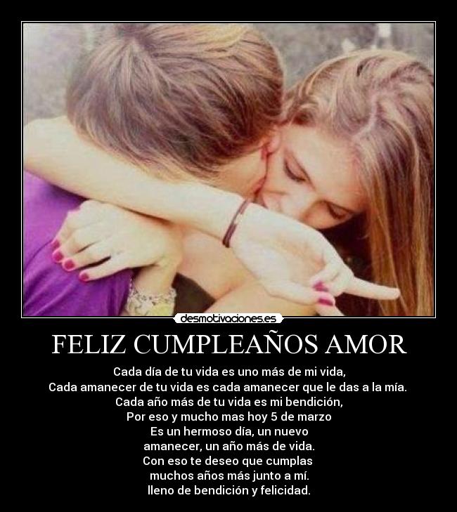 FELIZ CUMPLEAÑOS AMOR - Cada día de tu vida es uno más de mi vida,
Cada amanecer de tu vida es cada amanecer que le das a la mía.
Cada año más de tu vida es mi bendición,
Por eso y mucho mas hoy 5 de marzo
Es un hermoso día, un nuevo
amanecer, un año más de vida.
Con eso te deseo que cumplas
muchos años más junto a mí.
lleno de bendición y felicidad.