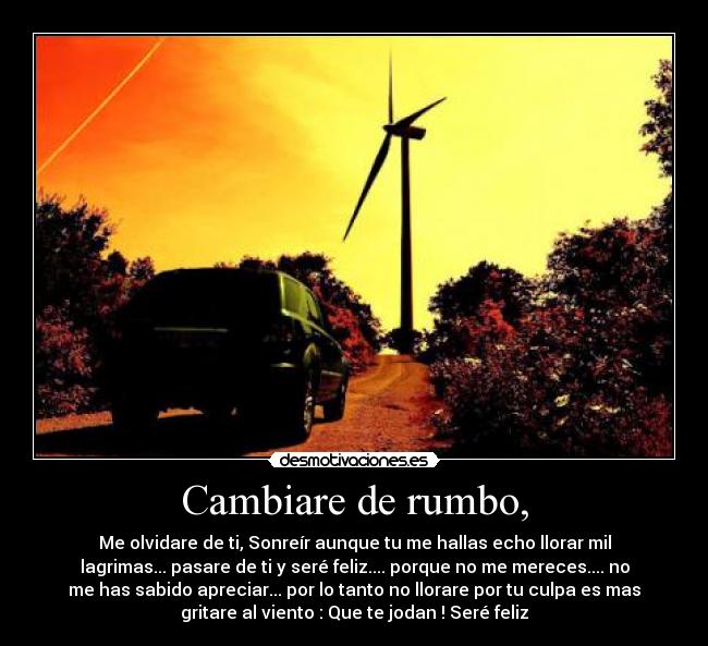 Cambiare de rumbo, - Me olvidare de ti, Sonreír aunque tu me hallas echo llorar mil
lagrimas... pasare de ti y seré feliz.... porque no me mereces.... no
me has sabido apreciar... por lo tanto no llorare por tu culpa es mas
gritare al viento : Que te jodan ! Seré feliz