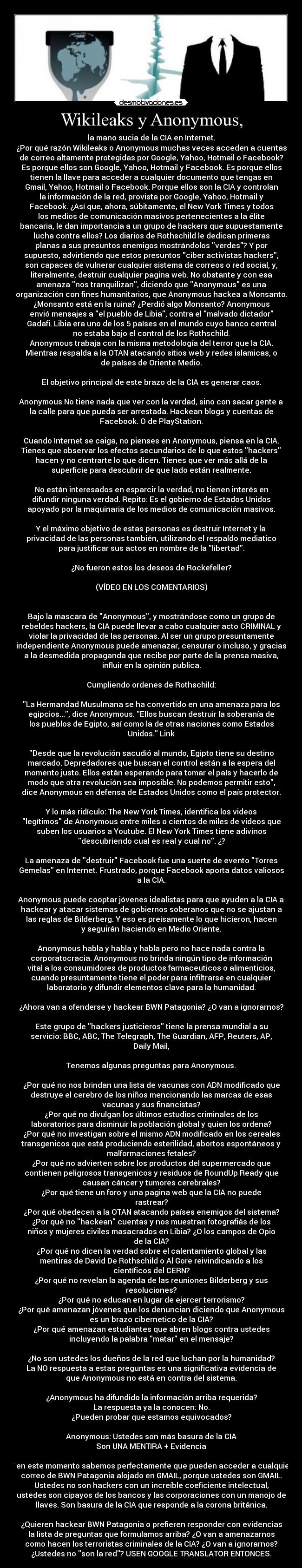 Wikileaks y Anonymous, - la mano sucia de la CIA en Internet.
¿Por qué razón Wikileaks o Anonymous muchas veces acceden a cuentas
de correo altamente protegidas por Google, Yahoo, Hotmail o Facebook?
Es porque ellos son Google, Yahoo, Hotmail y Facebook. Es porque ellos
tienen la llave para acceder a cualquier documento que tengas en
Gmail, Yahoo, Hotmail o Facebook. Porque ellos son la CIA y controlan
la información de la red, provista por Google, Yahoo, Hotmail y
Facebook. ¿Así que, ahora, súbitamente, el New York Times y todos
los medios de comunicación masivos pertenecientes a la élite
bancaria, le dan importancia a un grupo de hackers que supuestamente
lucha contra ellos? Los diarios de Rothschild le dedican primeras
planas a sus presuntos enemigos mostrándolos verdes? Y por
supuesto, advirtiendo que estos presuntos ciber activistas hackers,
son capaces de vulnerar cualquier sistema de correos o red social, y,
literalmente, destruir cualquier pagina web. No obstante y con esa
amenaza nos tranquilizan, diciendo que Anonymous es una
organización con fines humanitarios, que Anonymous hackea a Monsanto.
¿Monsanto está en la ruina? ¿Perdió algo Monsanto? Anonymous
envió mensajes a el pueblo de Libia, contra el malvado dictador
Gadafi. Libia era uno de los 5 países en el mundo cuyo banco central
no estaba bajo el control de los Rothschild.
Anonymous trabaja con la misma metodología del terror que la CIA.
Mientras respalda a la OTAN atacando sitios web y redes islamicas, o
de países de Oriente Medio.

El objetivo principal de este brazo de la CIA es generar caos.

Anonymous No tiene nada que ver con la verdad, sino con sacar gente a
la calle para que pueda ser arrestada. Hackean blogs y cuentas de
Facebook. O de PlayStation.

Cuando Internet se caiga, no pienses en Anonymous, piensa en la CIA.
Tienes que observar los efectos secundarios de lo que estos hackers
hacen y no centrarte lo que dicen. Tienes que ver más allá de la
superficie para descubrir de que lado están realmente.

No están interesados en esparcir la verdad, no tienen interés en
difundir ninguna verdad. Repito: Es el gobierno de Estados Unidos
apoyado por la maquinaria de los medios de comunicación masivos.

Y el máximo objetivo de estas personas es destruir Internet y la
privacidad de las personas también, utilizando el respaldo mediatico
para justificar sus actos en nombre de la libertad.

¿No fueron estos los deseos de Rockefeller?

(VÍDEO EN LOS COMENTARIOS)


Bajo la mascara de Anonymous, y mostrándose como un grupo de
rebeldes hackers, la CIA puede llevar a cabo cualquier acto CRIMINAL y
violar la privacidad de las personas. Al ser un grupo presuntamente
independiente Anonymous puede amenazar, censurar o incluso, y gracias
a la desmedida propaganda que recibe por parte de la prensa masiva,
influir en la opinión publica.

Cumpliendo ordenes de Rothschild:

La Hermandad Musulmana se ha convertido en una amenaza para los
egipcios..., dice Anonymous. Ellos buscan destruir la soberanía de
los pueblos de Egipto, así como la de otras naciones como Estados
Unidos. Link

Desde que la revolución sacudió al mundo, Egipto tiene su destino
marcado. Depredadores que buscan el control están a la espera del
momento justo. Ellos están esperando para tomar el país y hacerlo de
modo que otra revolución sea imposible. No podemos permitir esto,
dice Anonymous en defensa de Estados Unidos como el país protector.

Y lo más ridículo: The New York Times, identifica los videos
legítimos de Anonymous entre miles o cientos de miles de videos que
suben los usuarios a Youtube. El New York Times tiene adivinos
descubriendo cual es real y cual no. ¿?

La amenaza de destruir Facebook fue una suerte de evento Torres
Gemelas en Internet. Frustrado, porque Facebook aporta datos valiosos
a la CIA.

Anonymous puede cooptar jóvenes idealistas para que ayuden a la CIA a
hackear y atacar sistemas de gobiernos soberanos que no se ajustan a
las reglas de Bilderberg. Y eso es preisamente lo que hicieron, hacen
y seguirán haciendo en Medio Oriente.

Anonymous habla y habla y habla pero no hace nada contra la
corporatocracia. Anonymous no brinda ningún tipo de información
vital a los consumidores de productos farmaceuticos o alimenticios,
cuando presuntamente tiene el poder para infiltrarse en cualquier
laboratorio y difundir elementos clave para la humanidad.

¿Ahora van a ofenderse y hackear BWN Patagonia? ¿O van a ignorarnos?

Este grupo de hackers justicieros tiene la prensa mundial a su
servicio: BBC, ABC, The Telegraph, The Guardian, AFP, Reuters, AP,
Daily Mail,

Tenemos algunas preguntas para Anonymous.

¿Por qué no nos brindan una lista de vacunas con ADN modificado que
destruye el cerebro de los niños mencionando las marcas de esas
vacunas y sus financistas?
¿Por qué no divulgan los últimos estudios criminales de los
laboratorios para disminuir la población global y quien los ordena?
¿Por qué no investigan sobre el mismo ADN modificado en los cereales
transgenicos que está produciendo esterilidad, abortos espontáneos y
malformaciones fetales?
¿Por qué no advierten sobre los productos del supermercado que
contienen peligrosos transgenicos y residuos de RoundUp Ready que
causan cáncer y tumores cerebrales?
¿Por qué tiene un foro y una pagina web que la CIA no puede
rastrear?
¿Por qué obedecen a la OTAN atacando países enemigos del sistema?
¿Por qué no hackean cuentas y nos muestran fotografiás de los
niños y mujeres civiles masacrados en Libia? ¿O los campos de Opio
de la CIA?
¿Por qué no dicen la verdad sobre el calentamiento global y las
mentiras de David De Rothschild o Al Gore reivindicando a los
científicos del CERN?
¿Por qué no revelan la agenda de las reuniones Bilderberg y sus
resoluciones?
¿Por qué no educan en lugar de ejercer terrorismo?
¿Por qué amenazan jóvenes que los denuncian diciendo que Anonymous
es un brazo cibernetico de la CIA?
¿Por qué amenazan estudiantes que abren blogs contra ustedes
incluyendo la palabra matar en el mensaje?

¿No son ustedes los dueños de la red que luchan por la humanidad?
La NO respuesta a estas preguntas es una significativa evidencia de
que Anonymous no está en contra del sistema.

¿Anonymous ha difundido la información arriba requerida?
La respuesta ya la conocen: No.
¿Pueden probar que estamos equivocados?

Anonymous: Ustedes son más basura de la CIA
Son UNA MENTIRA + Evidencia

Y en este momento sabemos perfectamente que pueden acceder a cualquier
correo de BWN Patagonia alojado en GMAIL, porque ustedes son GMAIL.
Ustedes no son hackers con un increíble coeficiente intelectual,
ustedes son cipayos de los bancos y las corporaciones con un manojo de
llaves. Son basura de la CIA que responde a la corona británica.

¿Quieren hackear BWN Patagonia o prefieren responder con evidencias
la lista de preguntas que formulamos arriba? ¿O van a amenazarnos
como hacen los terroristas criminales de la CIA? ¿O van a ignorarnos?
¿Ustedes no son la red? USEN GOOGLE TRANSLATOR ENTONCES.