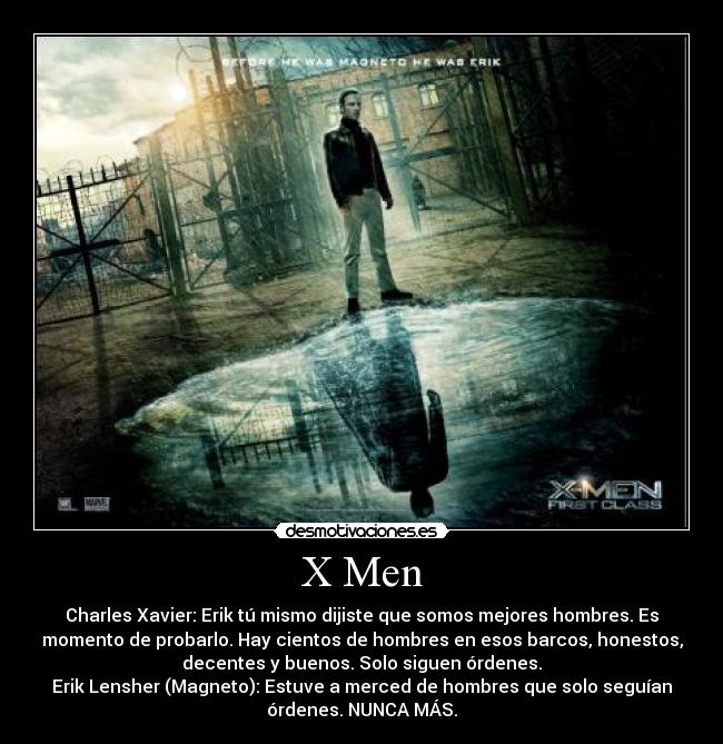 X Men - Charles Xavier: Erik tú mismo dijiste que somos mejores hombres. Es
momento de probarlo. Hay cientos de hombres en esos barcos, honestos,
decentes y buenos. Solo siguen órdenes.
Erik Lensher (Magneto): Estuve a merced de hombres que solo seguían
órdenes. NUNCA MÁS.