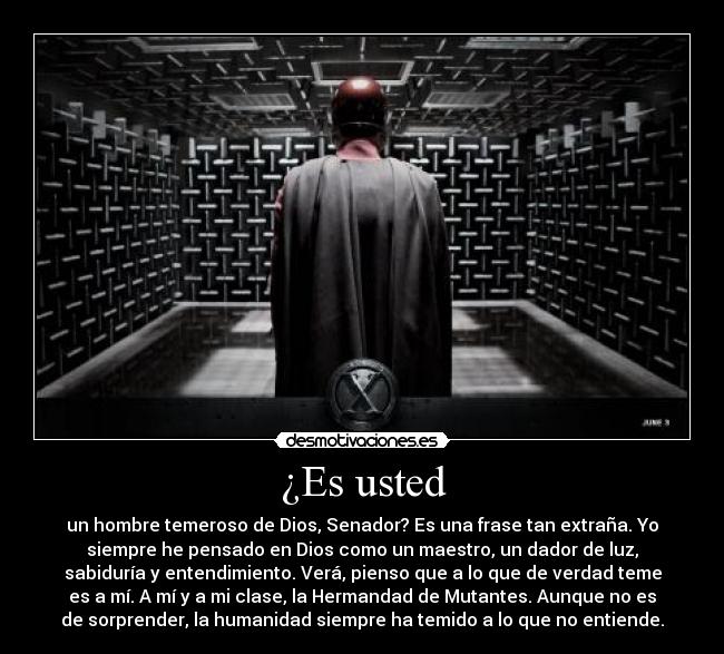 ¿Es usted - un hombre temeroso de Dios, Senador? Es una frase tan extraña. Yo
siempre he pensado en Dios como un maestro, un dador de luz,
sabiduría y entendimiento. Verá, pienso que a lo que de verdad teme
es a mí. A mí y a mi clase, la Hermandad de Mutantes. Aunque no es
de sorprender, la humanidad siempre ha temido a lo que no entiende.