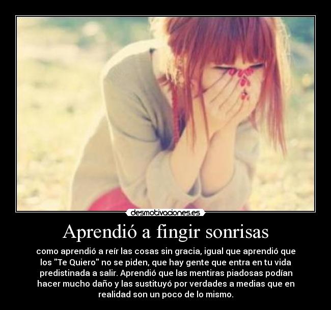 Aprendió a fingir sonrisas - como aprendió a reír las cosas sin gracia, igual que aprendió que
los Te Quiero no se piden, que hay gente que entra en tu vida
predistinada a salir. Aprendió que las mentiras piadosas podían
hacer mucho daño y las sustituyó por verdades a medias que en
realidad son un poco de lo mismo.