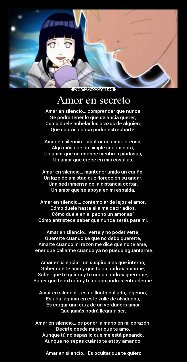 Amor en secreto - Amar en silencio... comprender que nunca
Se podrá tener lo que se ansia querer,
Cómo duele anhelar los brazos de alguien,
Que sabrás nunca podrá estrecharte.
Amar en silencio... ocultar un amor intenso,
Algo más que un simple sentimiento,
Un amor que no conoce mentiras piadosas,
Un amor que crece en mis costillas.
Amar en silencio... mantener unido un cariño,
Un lazo de amistad que florece en su andar,
Una sed inmensa de la distancia cortar,
Un amor que se apoya en mi espalda.
Amar en silencio... contemplar de lejos el amor,
Cómo duele hasta el alma decir adiós,
Cómo duele en el pecho un amor así,
Cómo entristece saber que nunca serás para mi.
Amar en silencio... verte y no poder verte,
Quererte cuando sé que no debo quererte,
Amarte cuando mi razón me dice que no te ame,
Tener que callarme cuando ya no puedo aguantarme.
Amar en silencio... un suspiro más que interno,
Saber que te amo y que tú no podrás amarme,
Saber que te quiero y tú nunca podrás quererme,
Saber que te extraño y tú nunca podrás entenderme.
Amar en silencio... es un llanto callado, ingenuo,
Es una lágrima en este valle de olvidados,
Es cargar una cruz de un verdadero amor
Que jamás podrá llegar a ser.
Amar en silencio... es poner la mano en mi corazón,
Decirte desde mi ser que te amo,
Aunque tú no sepas lo que me está pasando,
Aunque no sepas cuánto te estoy amando.
Amar en silencio... Es ocultar que te quiero