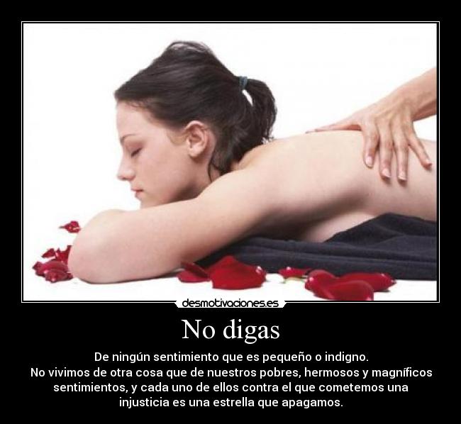 No digas - De ningún sentimiento que es pequeño o indigno.
No vivimos de otra cosa que de nuestros pobres, hermosos y magníficos
sentimientos, y cada uno de ellos contra el que cometemos una
injusticia es una estrella que apagamos.