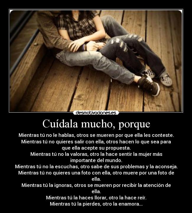 Cuídala mucho, porque - Mientras tú no le hablas, otros se mueren por que ella les conteste.
Mientras tú no quieres salir con ella, otros hacen lo que sea para
que ella acepte su propuesta.
Mientras tú no la valoras, otro la hace sentir la mujer más
importante del mundo.
Mientras tú no la escuchas, otro sabe de sus problemas y la aconseja.
Mientras tú no quieres una foto con ella, otro muere por una foto de
ella.
Mientras tú la ignoras, otros se mueren por recibir la atención de
ella.
Mientras tú la haces llorar, otro la hace reír.
Mientras tú la pierdes, otro la enamora...
