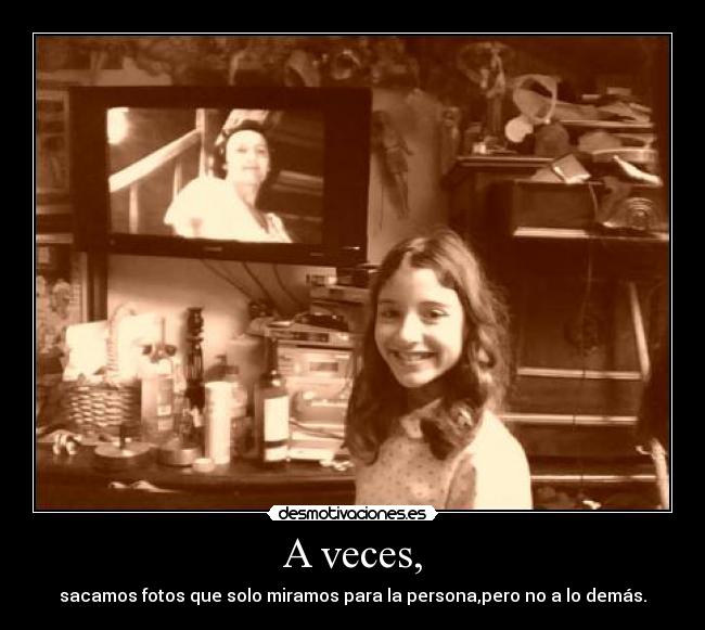 A veces, - sacamos fotos que solo miramos para la persona,pero no a lo demás.
