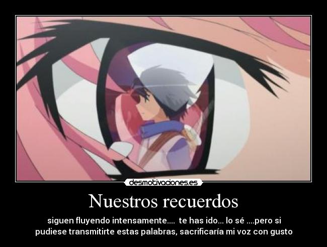 Nuestros recuerdos - siguen fluyendo intensamente.... te has ido... lo sé ....pero si
pudiese transmitirte estas palabras, sacrificaría mi voz con gusto