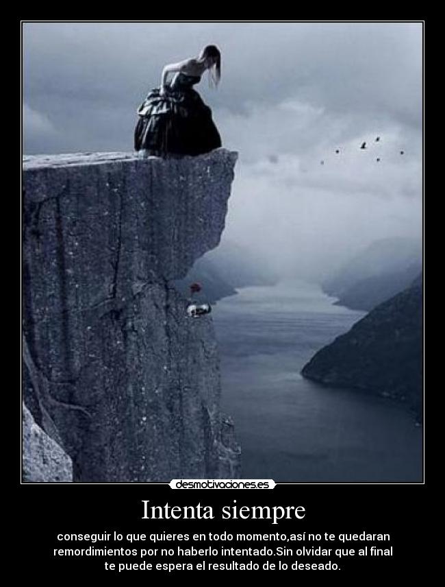 Intenta siempre - conseguir lo que quieres en todo momento,así no te quedaran
remordimientos por no haberlo intentado.Sin olvidar que al final
te puede espera el resultado de lo deseado.