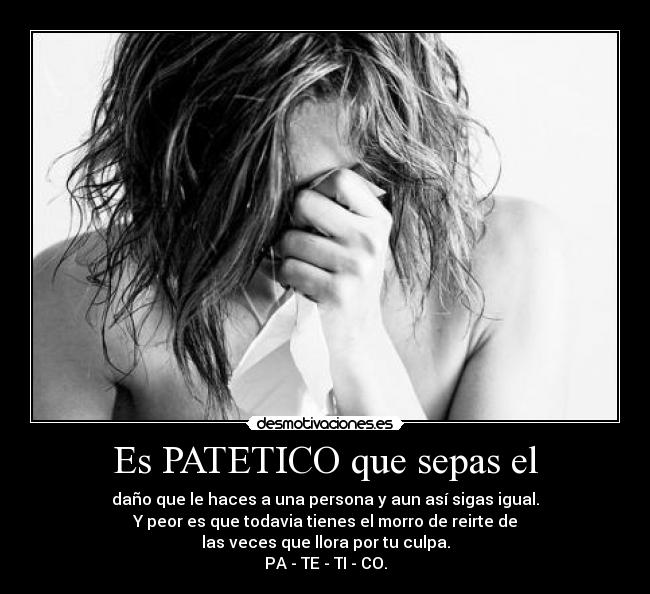 Es PATETICO que sepas el - daño que le haces a una persona y aun así sigas igual.
Y peor es que todavia tienes el morro de reirte de
las veces que llora por tu culpa.
PA - TE - TI - CO.