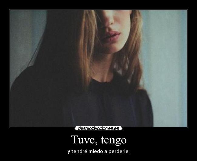 Tuve, tengo - y tendré miedo a perderle.