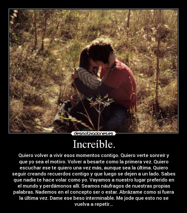 Increíble. - Quiero volver a vivir esos momentos contigo. Quiero verte sonreír y
que yo sea el motivo. Volver a besarte como la primera vez. Quiero
escuchar ese te quiero una vez más, aunque sea la última. Quiero
seguir creando recuerdos contigo y que luego se dejen a un lado. Sabes
que nadie te hace volar como yo. Vayamos a nuestro lugar preferido en
el mundo y perdámonos allí. Seamos náufragos de nuestras propias
palabras. Nademos en el concepto ser o estar. Abrázame como si fuera
la última vez. Dame ese beso interminable. Me jode que esto no se
vuelva a repetir...