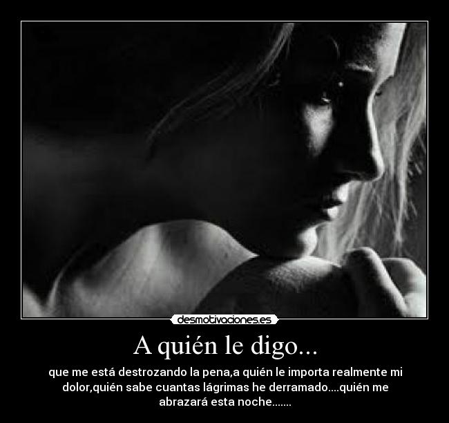 A quién le digo... - que me está destrozando la pena,a quién le importa realmente mi
dolor,quién sabe cuantas lágrimas he derramado....quién me
abrazará esta noche.......