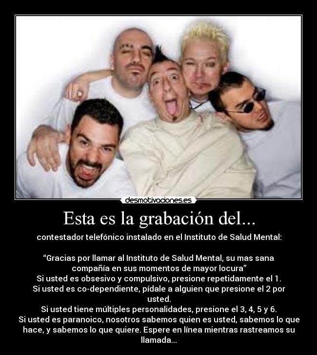 Esta es la grabación del... - contestador telefónico instalado en el Instituto de Salud Mental:
“Gracias por llamar al Instituto de Salud Mental, su mas sana
compañía en sus momentos de mayor locura”
Si usted es obsesivo y compulsivo, presione repetidamente el 1.
Si usted es co-dependiente, pídale a alguien que presione el 2 por
usted.
Si usted tiene múltiples personalidades, presione el 3, 4, 5 y 6.
Si usted es paranoico, nosotros sabemos quien es usted, sabemos lo que
hace, y sabemos lo que quiere. Espere en línea mientras rastreamos su
llamada...