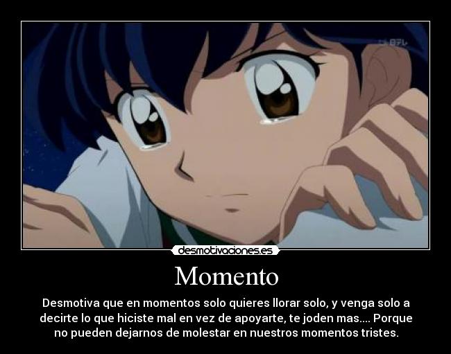 Momento - Desmotiva que en momentos solo quieres llorar solo, y venga solo a
decirte lo que hiciste mal en vez de apoyarte, te joden mas.... Porque
no pueden dejarnos de molestar en nuestros momentos tristes.