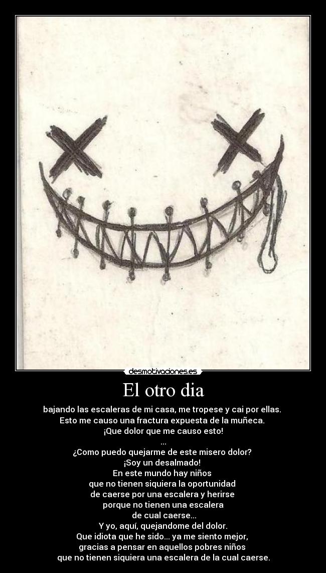 El otro dia - bajando las escaleras de mi casa, me tropese y cai por ellas. 
Esto me causo una fractura expuesta de la muñeca. 
¡Que dolor que me causo esto!
...
¿Como puedo quejarme de este misero dolor? 
¡Soy un desalmado! 
En este mundo hay niños 
que no tienen siquiera la oportunidad 
de caerse por una escalera y herirse 
porque no tienen una escalera
 de cual caerse...
 Y yo, aquí, quejandome del dolor. 
Que idiota que he sido... ya me siento mejor, 
gracias a pensar en aquellos pobres niños 
que no tienen siquiera una escalera de la cual caerse.