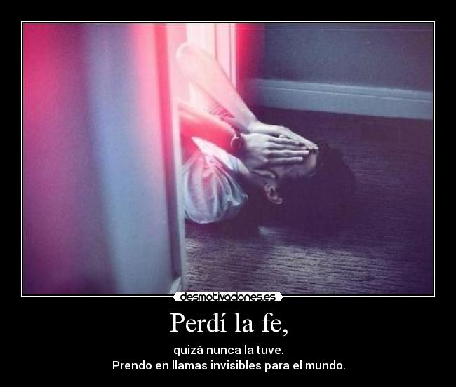 Perdí la fe, - quizá nunca la tuve.
Prendo en llamas invisibles para el mundo.