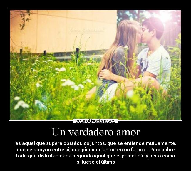 Un verdadero amor - es aquel que supera obstáculos juntos, que se entiende mutuamente,
que se apoyan entre si, que piensan juntos en un futuro... Pero sobre
todo que disfrutan cada segundo igual que el primer día y justo como
si fuese el último