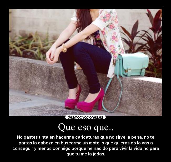 Que eso que.. - No gastes tinta en hacerme caricaturas que no sirve la pena, no te
partas la cabeza en buscarme un mote lo que quieras no lo vas a
conseguir y menos conmigo porque he nacido para vivir la vida no para
que tu me la jodas.