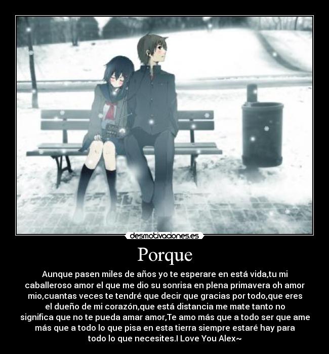 Porque - Aunque pasen miles de años yo te esperare en está vida,tu mi
caballeroso amor el que me dio su sonrisa en plena primavera oh amor
mio,cuantas veces te tendré que decir que gracias por todo,que eres
el dueño de mi corazón,que está distancia me mate tanto no
significa que no te pueda amar amor,Te amo más que a todo ser que ame
más que a todo lo que pisa en esta tierra siempre estaré hay para
todo lo que necesites.I Love You Alex~