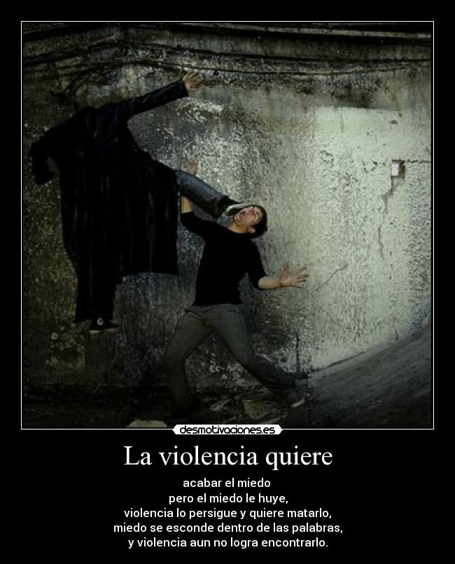 La violencia quiere - acabar el miedo
pero el miedo le huye,
violencia lo persigue y quiere matarlo,
miedo se esconde dentro de las palabras,
y violencia aun no logra encontrarlo.