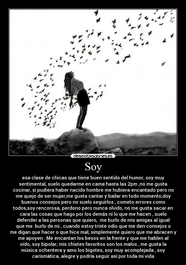 Soy - esa clase de chicas que tiene buen sentido del humor, soy muy
sentimental, suelo quedarme en cama hasta las 2pm ,no me gusta
cocinar, si pudiera haber nacido hombre me hubiera encantado pero no
me quejo de ser mujer,me gusta cantar y bailar en todo momento,doy
buenos consejos pero no suelo seguirlos , cometo errores como
todos,soy rencorosa, perdono pero nunca olvido, no me gusta sacar en
cara las cosas que hago por los demás ni lo que me hacen , suelo
defender a las personas que quiero, me burlo de mis amigas al igual
que me burlo de mi , cuando estoy triste odio que me den consejos o
me digan que hacer o que hice mal, simplemente quiero que me abracen y
me apoyen . Me encantan los besos en la frente y que me hablen al
oído, soy bipolar, mis chistes favoritos son los malos , me gusta la
música ochentera y amo los bigotes, soy muy acomplejada , soy
carismática, alegre y podría seguir así por toda mi vida