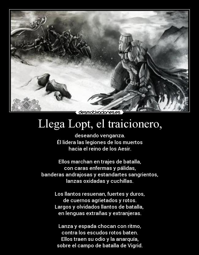 Llega Lopt, el traicionero, - deseando venganza.
Él lidera las legiones de los muertos
hacia el reino de los Aesir.
Ellos marchan en trajes de batalla,
con caras enfermas y pálidas,
banderas andrajosas y estandartes sangrientos,
lanzas oxidadas y cuchillas.
Los llantos resuenan, fuertes y duros,
de cuernos agrietados y rotos.
Largos y olvidados llantos de batalla,
en lenguas extrañas y extranjeras.
Lanza y espada chocan con ritmo,
contra los escudos rotos baten.
Ellos traen su odio y la anarquía,
sobre el campo de batalla de Vigrid.