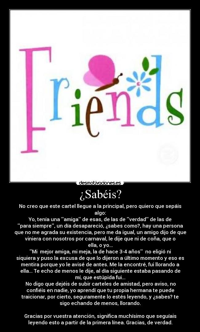 ¿Sabéis? - No creo que este cartel llegue a la principal, pero quiero que sepáis
algo:
Yo, tenía una amiga de esas, de las de verdad de las de
para siempre, un día desapareció, ¿sabes como?, hay una persona
que no me agrada su existencia, pero me da igual, un amigo dijo de que
viniera con nosotros por carnaval, le dije que ni de coña, que o
ella, o yo...
Mi mejor amiga, mi meja, la de hace 3-4 años no eligió ni
siquiera y puso la excusa de que lo dijeron a último momento y eso es
mentira porque yo le avisé de antes. Me la encontré, fui llorando a
ella... Te echo de menos le dije, al día siguiente estaba pasando de
mí, que estúpida fui...
No digo que dejéis de subir carteles de amistad, pero aviso, no
confiéis en nadie, yo aprendí que tu propia hermana te puede
traicionar, por cierto, seguramente lo estés leyendo, y ¿sabes? te
sigo echando de menos, llorando.
Gracias por vuestra atención, significa muchísimo que seguíais
leyendo esto a partir de la primera línea. Gracias, de verdad.