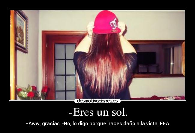 -Eres un sol. - +Aww, gracias. -No, lo digo porque haces daño a la vista. FEA.