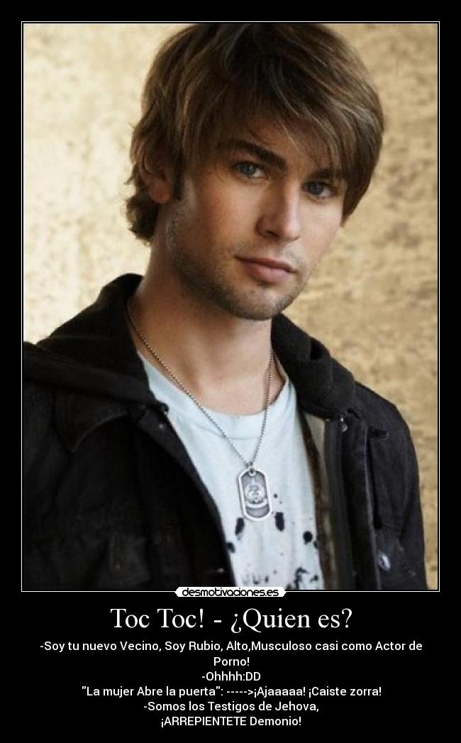Toc Toc! - ¿Quien es? - -Soy tu nuevo Vecino, Soy Rubio, Alto,Musculoso casi como Actor de Porno!
-Ohhhh:DD
La mujer Abre la puerta: ----->¡Ajaaaaa! ¡Caiste zorra!
-Somos los Testigos de Jehova,
¡ARREPIENTETE Demonio!