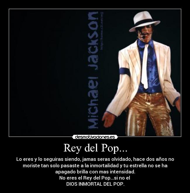 Rey del Pop... - Lo eres y lo seguiras siendo, jamas seras olvidado, hace dos años no
moriste tan solo pasaste a la inmortalidad y tu estrella no se ha
apagado brilla con mas intensidad.
No eres el Rey del Pop...si no el 
DIOS INMORTAL DEL POP.