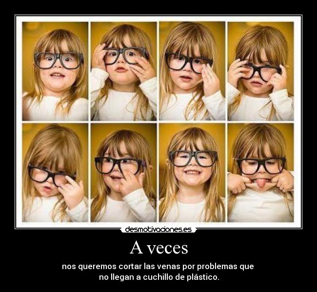 A veces - nos queremos cortar las venas por problemas que 
no llegan a cuchillo de plástico.