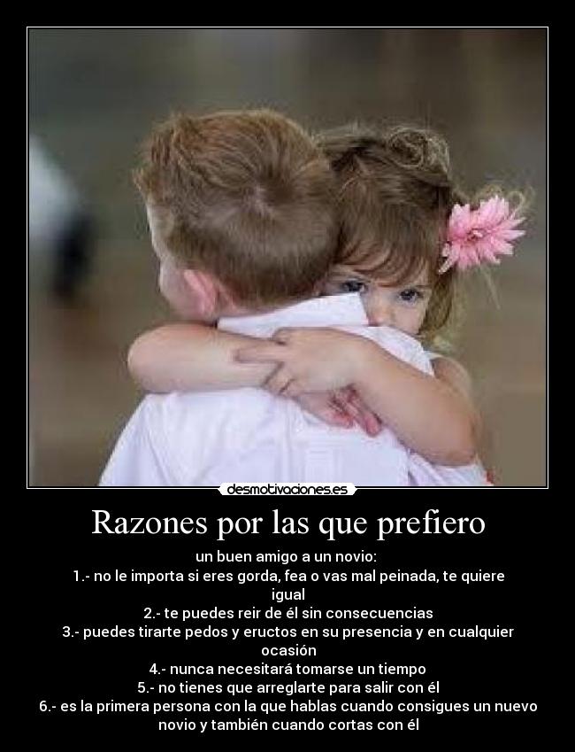 Razones por las que prefiero - un buen amigo a un novio: 
1.- no le importa si eres gorda, fea o vas mal peinada, te quiere
igual
2.- te puedes reir de él sin consecuencias
3.- puedes tirarte pedos y eructos en su presencia y en cualquier
ocasión
4.- nunca necesitará tomarse un tiempo
5.- no tienes que arreglarte para salir con él
6.- es la primera persona con la que hablas cuando consigues un nuevo
novio y también cuando cortas con él