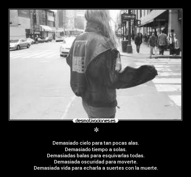 * - Demasiado cielo para tan pocas alas.
Demasiado tiempo a solas.
Demasiadas balas para esquivarlas todas.
Demasiada oscuridad para moverte.
Demasiada vida para echarla a suertes con la muerte.