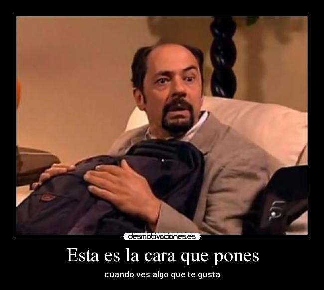 Esta es la cara que pones - cuando ves algo que te gusta