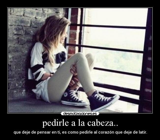 pedirle a la cabeza.. - que deje de pensar en ti, es como pedirle al corazón que deje de latir.